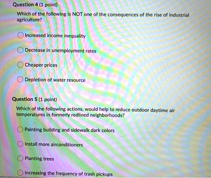 Question 4 (1 point)
Which of the following is NOT one of the consequences of the rise of industrial agriculture?

Increased income inequality
Decrease in unemployment rates
Cheaper prices
Depletion of water resource

Question 5 (1 point)
Which of the following actions, would help to reduce outdoor daytime air temperatures in formerly redlined neighborhoods?

Painting building and sidewalk dark colors
Install more airconditioners
Planting trees
Increasing the frequency of trash pickups