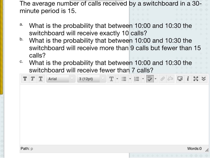 The average number of calls received by a switchboard in a 30-minute period is 15.
a. What is the probability that between 10:00 and 10:30 the switchboard will receive exactly 10 calls?
b. What is the probability that between 10:00 and 10:30 the switchboard will receive more than 9 calls but fewer than 15 calls?
c. What is the probability that between 10:00 and 10:30 the switchboard will receive fewer than 7 calls?