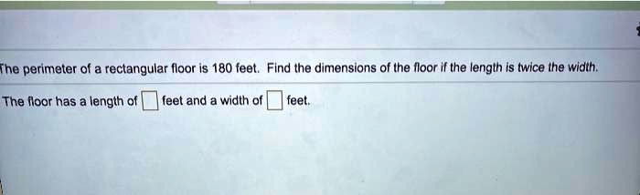 The perimeter of a rectangular floor is 180 feet. Find the dimensions of the floor if the length is twice the width.

The floor has a length of [ ] feet and a width of [ ] feet.