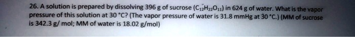 A solution is prepared by dissolving 396 g of sucrose (C12H22O11) in 624 g of water. What is the vapor pressure of this solution at 30 °C? (The vapor pressure of water is 31.8 mmHg at 30 °C.) (MM of sucrose is 342.3 g/ mol; MM of water is 18.02 g/mol)
