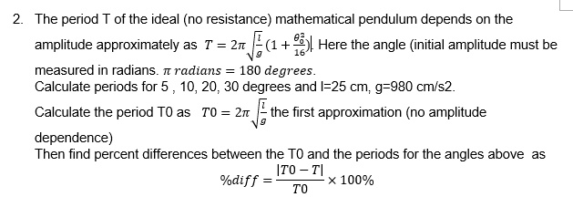 2. The period T of the ideal (no resistance) mathematical pendulum depends on the amplitude approximately as
T = 2??(l/g) [1 + (?0^2)/16]. Here the angle (initial amplitude) must be measured in radians. ? radians = 180 degrees.
Calculate periods for 5, 10, 20, 30 degrees and l = 25 cm, g = 980 cm/s^2.
Calculate the period T0 as T0 = 2??(l/g) the first approximation (no amplitude dependence).
Then find percent differences between the T0 and the periods for the angles above as
%diff = |T0 ? T| / T0 × 100%.