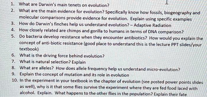 1. What are Darwin's main tenets on evolution?
2. What are the main evidence for evolution? Specifically know how fossils, biogeography and
molecular comparisons provide evidence for evolution. Explain using specific examples
3. How do Darwin's finches help us understand evolution? - Adaptive Radiation
4. How closely related are chimps and gorilla to humans in terms of DNA comparison?
5. Do bacteria develop resistance when they encounter antibiotics? How would you explain the
concept of anti-biotic resistance (good place to understand this is the lecture PPT slides/your
textbook)
6. What is the driving force behind evolution?
7. What is natural selection? Explain
8. What are alleles? How does allele frequency help us understand micro-evolution?
9. Explain the concept of mutation and its role in evolution
10. In the experiment in your textbook in the chapter of evolution (see posted power points slides
as well), why is it that some flies survive the experiment where they are fed food laced with
alcohol. Explain. What happens to the other flies in the population? Explain their fate