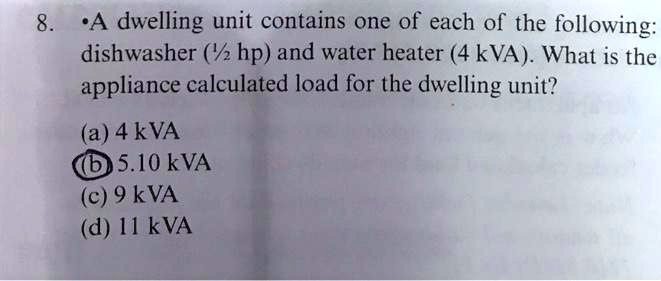 8. A dwelling unit contains one of each of the following:
dishwasher (1½ hp) and water heater (4 kVA). What is the
appliance calculated load for the dwelling unit?
(a) 4 kVA
(b) 5.10 kVA
(c) 9 kVA
(d) 11 kVA