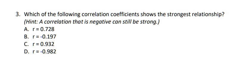3. Which of the following correlation coefficients shows the strongest relationship?
(Hint: A correlation that is negative can still be strong.)
A. r = 0.728
B. r = -0.197
C. r = 0.932
D. r = -0.982