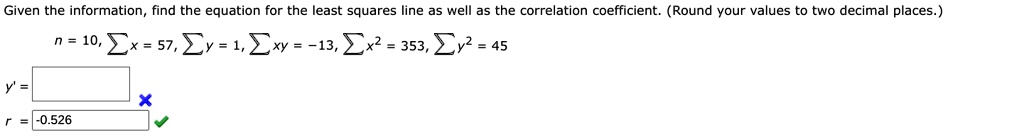 Given the information, find the equation for the least squares line as well as the correlation coefficient. (Round your values to two decimal places.)
n = 10, ?x = 57, ?y = 1, ?xy = -13, ?x² = 353, ?y² = 45
y' = 
r = -0.526