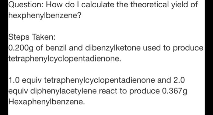 Question: How do I calculate the theoretical yield of hexphenylbenzene?

Steps Taken:
0.200g of benzil and dibenzylketone used to produce tetraphenylcyclopentadienone.

1.0 equiv tetraphenylcyclopentadienone and 2.0 equiv diphenylacetylene react to produce 0.367g Hexaphenylbenzene.