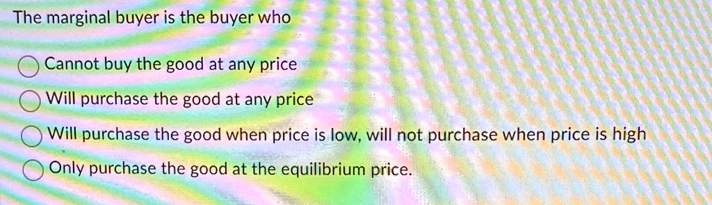 The marginal buyer is the buyer who
Cannot buy the good at any price
Will purchase the good at any price
Will purchase the good when price is low, will not purchase when price is high
Only purchase the good at the equilibrium price.