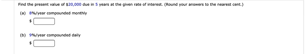 Find the present value of 20,000 due in 5 years at the given rate of interest. (Round your answers to the nearest cent.)
(a) 8%/year compounded monthly
(b) 9%/year compounded daily
