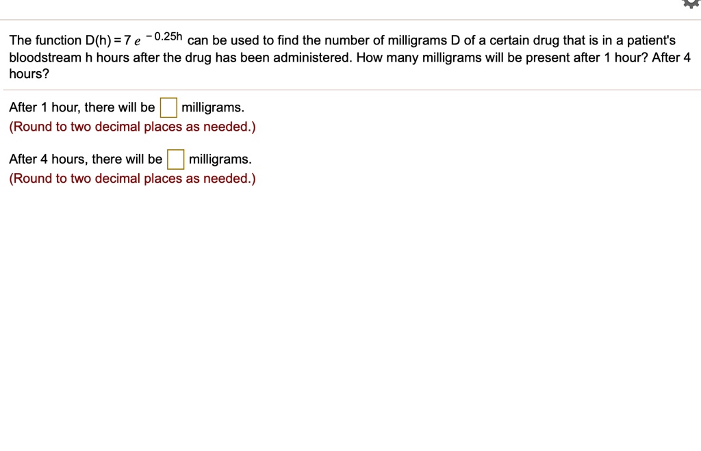 The function D(h) = 7 e^-0.25h can be used to find the number of milligrams D of a certain drug that is in a patient's bloodstream h hours after the drug has been administered. How many milligrams will be present after 1 hour? After 4 hours?

After 1 hour, there will be milligrams.
(Round to two decimal places as needed.)

After 4 hours, there will be milligrams.
(Round to two decimal places as needed.)