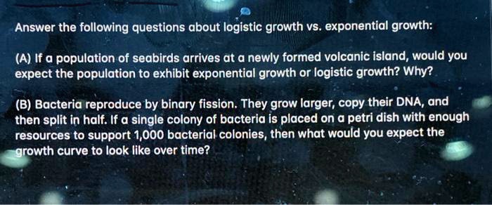 Answer the following questions about logistic growth vs. exponential growth:

(A) If a population of seabirds arrives at a newly formed volcanic island, would you expect the population to exhibit exponential growth or logistic growth? Why?

(B) Bacteria reproduce by binary fission. They grow larger, copy their DNA, and then split in half. If a single colony of bacteria is placed on a petri dish with enough resources to support 1,000 bacterial colonies, then what would you expect the growth curve to look like over time?
