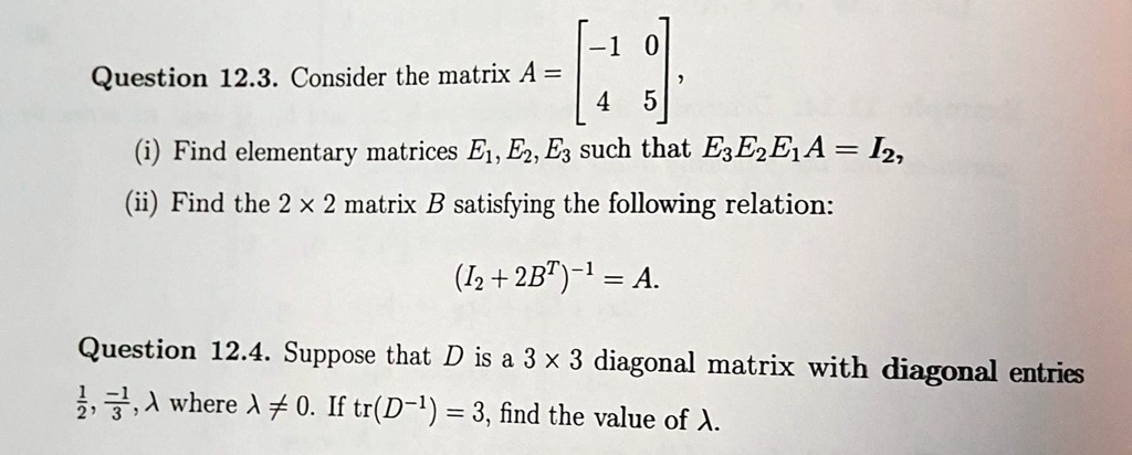 Question 12.3. Consider the matrix A = 
    < b m a t r i x >,
(i) Find elementary matrices E1, E2, E3 such that E3E2E1A = I2,
(ii) Find the 2 x 2 matrix B satisfying the following relation:
(I2 + 2B^T)^-1 = A.
Question 12.4. Suppose that D is a 3 x 3 diagonal matrix with diagonal entries (1)/(2), (-1)/(3), λ where λ≠ 0. If tr(D^-1) = 3, find the value of λ.