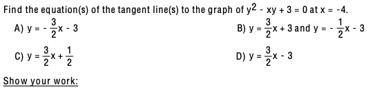 Find the equation(s) of the tangent line(s) to the graph of y^2 - xy + 3 = 0 at x = -4.
A) y = - 3/2x - 3
B) y = 3/2x + 3 and y = - 1/2x - 3
C) y = 3/2x + 1/2
D) y = 3/2x - 3
Show your work: