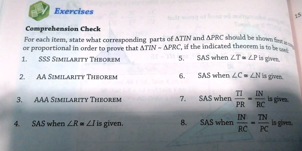 Exercises
Comprehension Check
For each item, state what corresponding parts of ATIN and APRC should be shown first as congruent
or proportional in order to prove that TIN ∼ PRC, if the indicated theorem is to be used:
1. SSS SIMILARITY THEOREM
2. AA SIMILARITY THEOREM
3. AAA SIMILARITY THEOREM
4. SAS when ∠ R = ∠ I is given.
5. SAS when ∠ T = ∠ P is given.
6. SAS when ∠ C = ∠ N is given.
7. SAS when (TI)/(PR) = (IN)/(RC) is given.
8. SAS when (IN)/(RC) = (TN)/(PC) is given.