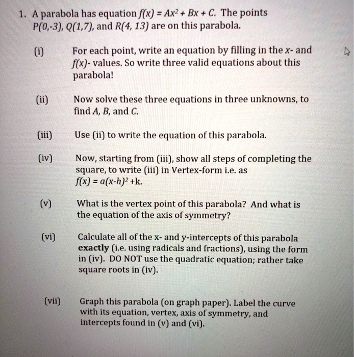 1. A parabola has equation f(x) = Ax^2 + Bx + C. The points
P(0,-3), Q(1,7), and R(4, 13) are on this parabola.

(i) For each point, write an equation by filling in the x- and
f(x)- values. So write three valid equations about this
parabola!

(ii) Now solve these three equations in three unknowns, to
find A, B, and C.

(iii) Use (ii) to write the equation of this parabola.

(iv) Now, starting from (iii), show all steps of completing the
square, to write (iii) in Vertex-form i.e. as
f(x) = a(x-h)^2 +k.

(v) What is the vertex point of this parabola? And what is
the equation of the axis of symmetry?

(vi) Calculate all of the x- and y-intercepts of this parabola
exactly (i.e. using radicals and fractions), using the form
in (iv). DO NOT use the quadratic equation; rather take
square roots in (iv).

(vii) Graph this parabola (on graph paper). Label the curve
with its equation, vertex, axis of symmetry, and
intercepts found in (v) and (vi).