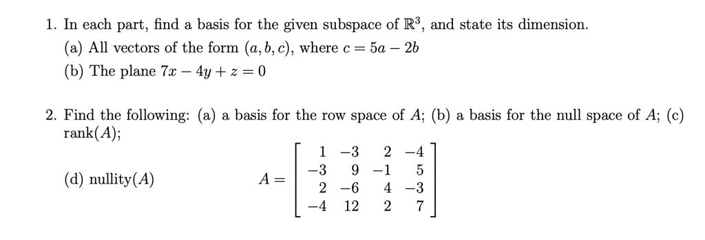 1. In each part, find a basis for the given subspace of ?³, and state its dimension. (a) All vectors of the form (a, b, c), where c = 5a - 2b (b) The plane 7x - 4y + z = 0 2. Find the following: (a) a basis for the row space of A; (b) a basis for the null space of A; (c) rank(A); (d) nullity(A) A = [ 1 -3 2 -4; -3 9 -1 5; 2 -6 4 -3; -4 12 2 7 ]