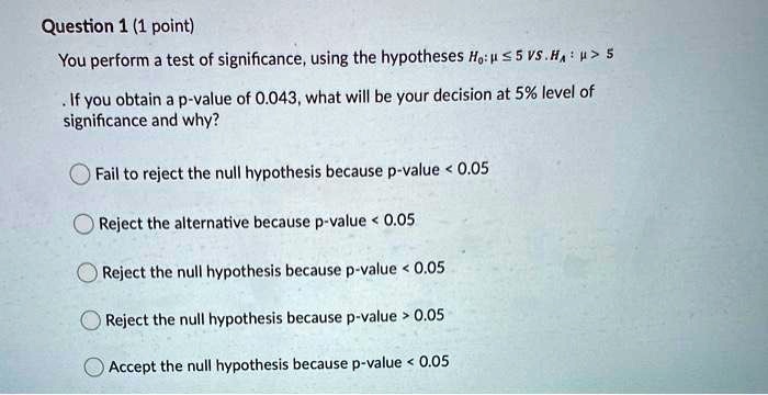 You perform a test of significance, using the hypotheses H?: ? ? 5 VS. H?: ? > 5
. If you obtain a p-value of 0.043, what will be your decision at 5% level of significance and why?

Fail to reject the null hypothesis because p-value < 0.05
Reject the alternative because p-value < 0.05
Reject the null hypothesis because p-value < 0.05
Reject the null hypothesis because p-value > 0.05
Accept the null hypothesis because p-value < 0.05