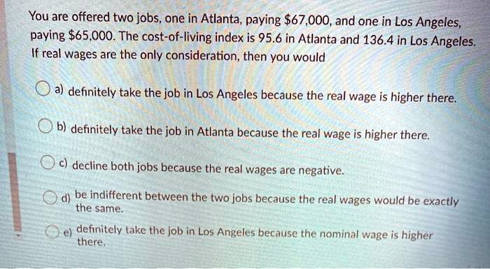 You are offered two jobs, one in Atlanta, paying 67,000, and one in Los Angeles,
paying65,000. The cost-of-living index is 95.6 in Atlanta and 136.4 in Los Angeles.
If real wages are the only consideration, then you would
a) definitely take the job in Los Angeles because the real wage is higher there.
b) definitely take the job in Atlanta because the real wage is higher there.
c) decline both jobs because the real wages are negative.
d) be indifferent between the two jobs because the real wages would be exactly
the same.
e) definitely take the job in Los Angeles because the nominal wage is higher
there.