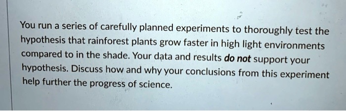 You run a series of carefully planned experiments to thoroughly test the hypothesis that rainforest plants grow faster in high light environments compared to in the shade. Your data and results do not support your hypothesis. Discuss how and why your conclusions from this experiment help further the progress of science.