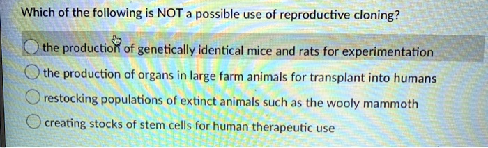 Which of the following is NOT a possible use of reproductive cloning?

the production of genetically identical mice and rats for experimentation
the production of organs in large farm animals for transplant into humans
restocking populations of extinct animals such as the wooly mammoth
creating stocks of stem cells for human therapeutic use