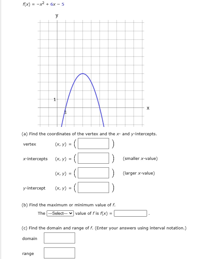 f(x) = -x² + 6x - 5
(a) Find the coordinates of the vertex and the x- and y-intercepts.
vertex (x, y) =
x-intercepts (x, y) = (smaller x-value)
(x, y) = (larger x-value)
y-intercept (x, y) =
(b) Find the maximum or minimum value of f.
The —Select— value of f is f(x) =
(c) Find the domain and range of f. (Enter your answers using interval notation.)
domain
range