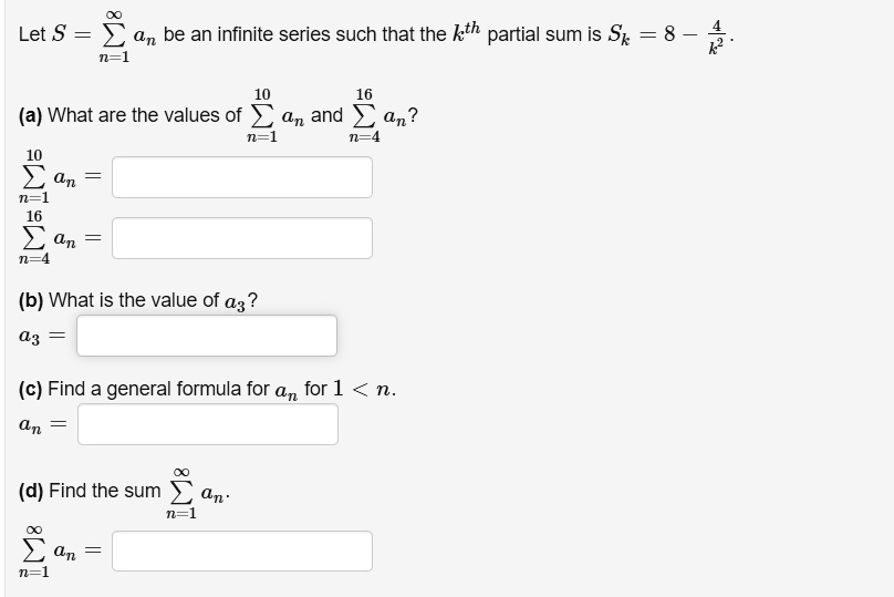 Let S = sumn=1^infty an be an infinite series such that the k^th partial sum is Sk = 8 - frac4k^2.

(a) What are the values of sumn=1^10 an and sumn=4^16 an?
sumn=1^10 an =
sumn=4^16 an =

(b) What is the value of a3?
a3 =

(c) Find a general formula for an for 1 < n.
an =

(d) Find the sum sumn=1^infty an.
sumn=1^infty an =