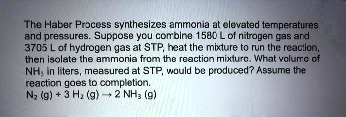 The Haber Process synthesizes ammonia at elevated temperatures and pressures. Suppose you combine 1580 L of nitrogen gas and 3705 L of hydrogen gas at STP, heat the mixture to run the reaction, then isolate the ammonia from the reaction mixture. What volume of NH3 in liters, measured at STP, would be produced? Assume the reaction goes to completion. N2 (g) + 3 H2 (g) ? 2 NH3 (g)