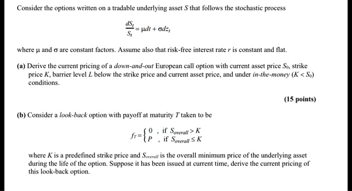 Consider the options written on a tradable underlying asset S that follows the stochastic process
fracdStSt = mu dt + sigma dzt
where mu and sigma are constant factors. Assume also that risk-free interest rate r is constant and flat.
(a) Derive the current pricing of a down-and-out European call option with current asset price S0, strike
price K, barrier level L below the strike price and current asset price, and under in-the-money (K < S0)
conditions.
(b) Consider a look-back option with payoff at maturity T taken to be
fT = egincases 0,     	extif  Soverall > K  P,     	extif  Soverall le K endcases
where K is a predefined strike price and Soverall is the overall minimum price of the underlying asset
during the life of the option. Suppose it has been issued at current time, derive the current pricing of
this look-back option.
