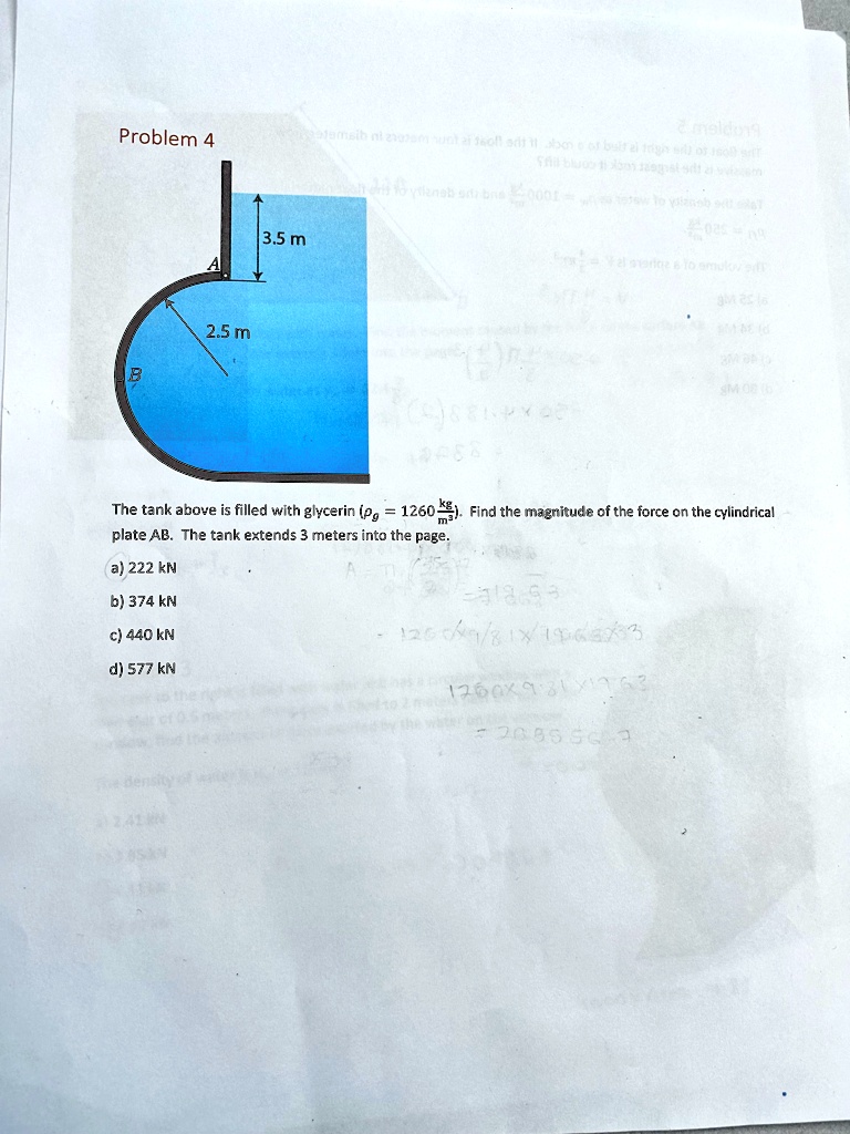 Problem 4

3.5 m

A
2.5 m
B

The tank above is filled with glycerin (= 1260 (kg)/(m^3)). Find the magnitude of the force on the cylindrical
plate AB. The tank extends 3 meters into the page.

a) 222 kN
b) 374 kN
c) 440 kN
d) 577 kN