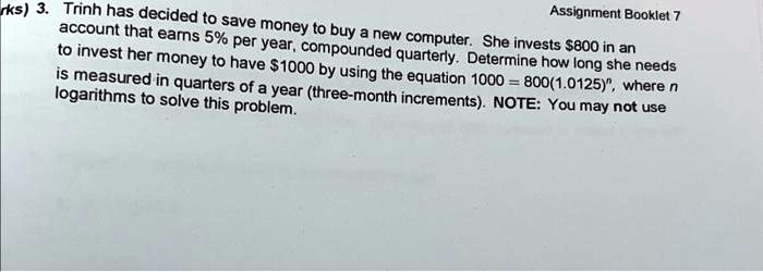 Assignment Booklet 7
rks) 3. Trinh has decided to save money to buy a new computer. She invests 800 in an
account that earns 5% per year, compounded quarterly. Determine how long she needs
to invest her money to have1000 by using the equation 1000 = 800(1.0125)^n, where n
is measured in quarters of a year (three-month increments). NOTE: You may not use
logarithms to solve this problem.