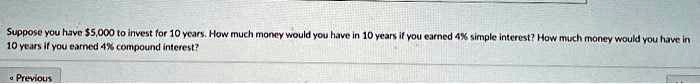 Suppose you have 5,000 to invest for 10 years. How much money would you have in 10 years if you earned 4% simple interest? How much money would you have in 10 years if you earned 4% compound interest?