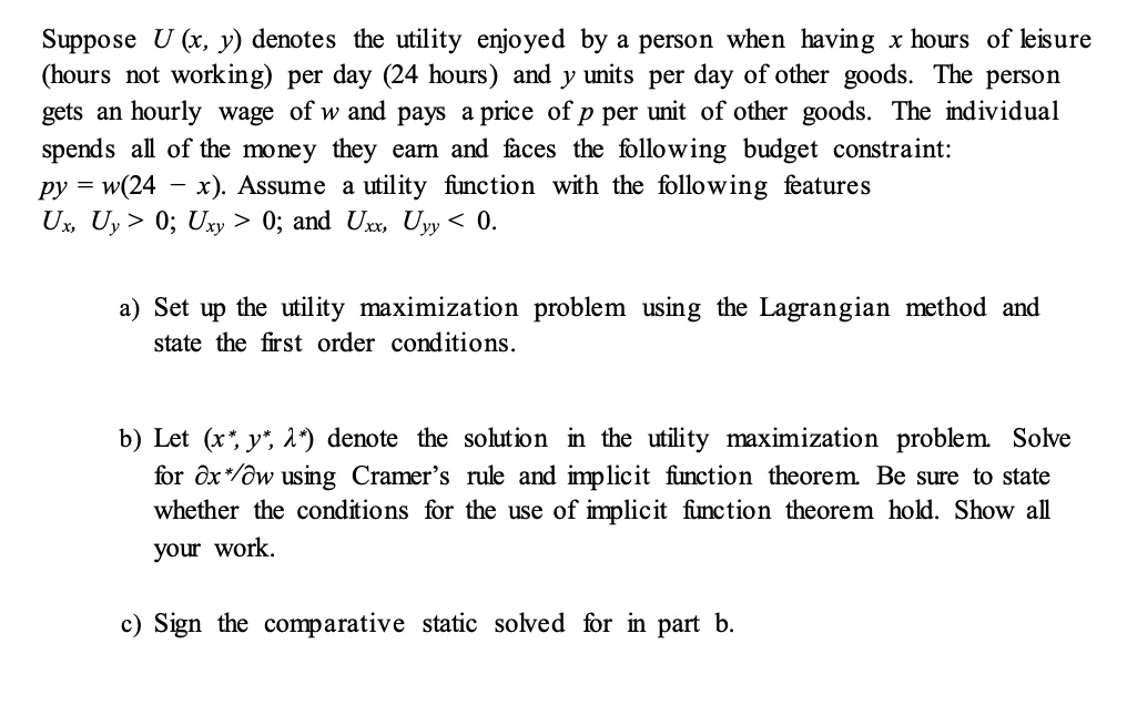 Suppose U (x, y) denotes the utility enjoyed by a person when having x hours of leisure (hours not working) per day (24 hours) and y units per day of other goods. The person gets an hourly wage of w and pays a price of p per unit of other goods. The individual spends all of the money they earn and faces the following budget constraint:
py = w(24 - x). Assume a utility function with the following features
Ux, Uy > 0; Uxy > 0; and Uxx, Uyy < 0.

a) Set up the utility maximization problem using the Lagrangian method and state the first order conditions.

b) Let (x*, y*, ?*) denote the solution in the utility maximization problem. Solve for ?x*/?w using Cramer’s rule and implicit function theorem. Be sure to state whether the conditions for the use of implicit function theorem hold. Show all your work.

c) Sign the comparative static solved for in part b.