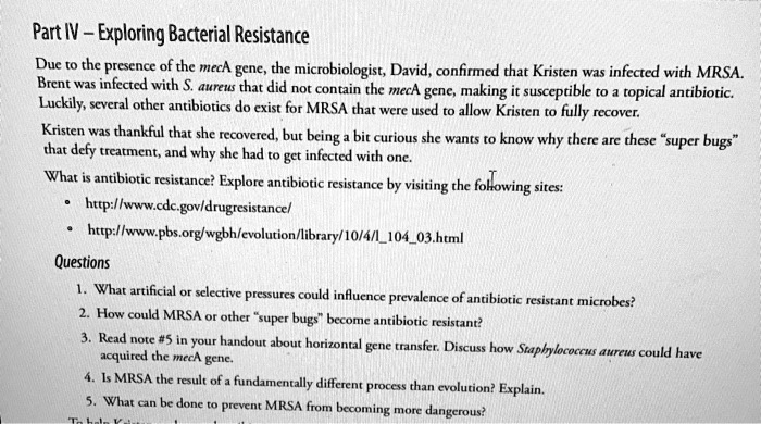Part IV – Exploring Bacterial Resistance
Due to the presence of the mecA gene, the microbiologist, David, confirmed that Kristen was infected with MRSA. Brent was infected with S. aureus that did not contain the mecA gene, making it susceptible to a topical antibiotic. Luckily, several other antibiotics do exist for MRSA that were used to allow Kristen to fully recover.
Kristen was thankful that she recovered, but being a bit curious she wants to know why there are these “super bugs” that defy treatment, and why she had to get infected with one.
What is antibiotic resistance? Explore antibiotic resistance by visiting the following sites:
• http://www.cdc.gov/drugresistance/
• http://www.pbs.org/wgbh/evolution/library/10/4/l10403.html
Questions
1. What artificial or selective pressures could influence prevalence of antibiotic resistant microbes?
2. How could MRSA or other “super bugs” become antibiotic resistant?
3. Read note #5 in your handout about horizontal gene transfer. Discuss how Staphylococcus aureus could have acquired the mecA gene.
4. Is MRSA the result of a fundamentally different process than evolution? Explain.
5. What can be done to prevent MRSA from becoming more dangerous?