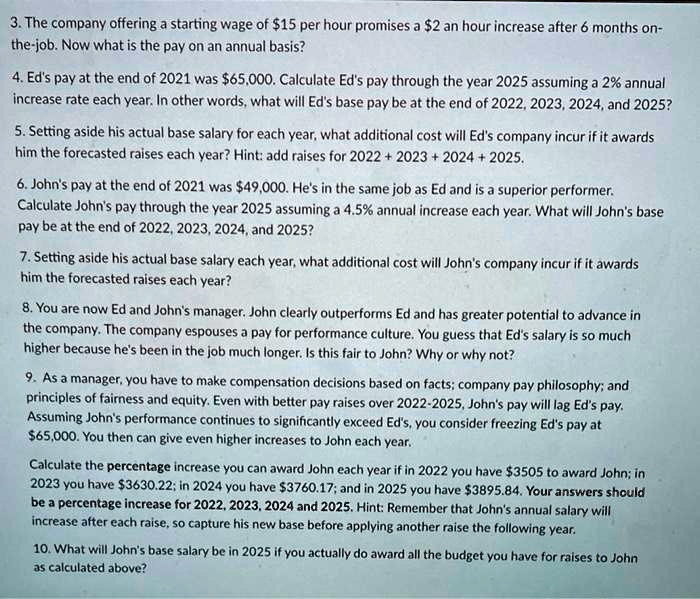 3. The company offering a starting wage of 15 per hour promises a2 an hour increase after 6 months on-the-job. Now what is the pay on an annual basis?

4. Ed's pay at the end of 2021 was 65,000. Calculate Ed's pay through the year 2025 assuming a 2% annual increase rate each year. In other words, what will Ed's base pay be at the end of 2022, 2023, 2024, and 2025?

5. Setting aside his actual base salary for each year, what additional cost will Ed's company incur if it awards him the forecasted raises each year? Hint: add raises for 2022 + 2023 + 2024 + 2025.

6. John's pay at the end of 2021 was49,000. He's in the same job as Ed and is a superior performer. Calculate John's pay through the year 2025 assuming a 4.5% annual increase each year. What will John's base pay be at the end of 2022, 2023, 2024, and 2025?

7. Setting aside his actual base salary each year, what additional cost will John's company incur if it awards him the forecasted raises each year?

8. You are now Ed and John's manager. John clearly outperforms Ed and has greater potential to advance in the company. The company espouses a pay for performance culture. You guess that Ed's salary is so much higher because he's been in the job much longer. Is this fair to John? Why or why not?

9. As a manager, you have to make compensation decisions based on facts; company pay philosophy; and principles of fairness and equity. Even with better pay raises over 2022-2025, John's pay will lag Ed's pay. Assuming John's performance continues to significantly exceed Ed's, you consider freezing Ed's pay at 65,000. You then can give even higher increases to John each year.

Calculate the percentage increase you can award John each year if in 2022 you have3505 to award John; in 2023 you have 3630.22; in 2024 you have3760.17; and in 2025 you have 3895.84. Your answers should be a percentage increase for 2022, 2023, 2024 and 2025. Hint: Remember that John's annual salary will increase after each raise, so capture his new base before applying another raise the following year.

10. What will John's base salary be in 2025 if you actually do award all the budget you have for raises to John as calculated above?