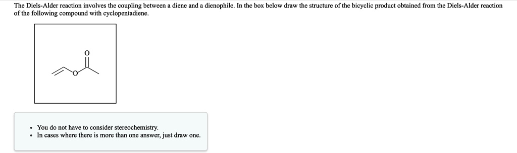 The Diels-Alder reaction involves the coupling between a diene and a dienophile. In the box below draw the structure of the bicyclic product obtained from the Diels-Alder reaction of the following compound with cyclopentadiene.

- You do not have to consider stereochemistry.
- In cases where there is more than one answer, just draw one.