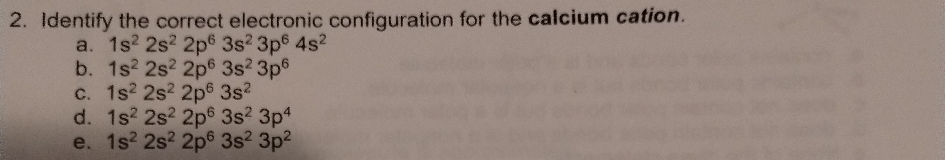 2. Identify the correct electronic configuration for the calcium cation.
a. 1s² 2s² 2p? 3s² 3p? 4s²
b. 1s² 2s² 2p? 3s² 3p?
c. 1s² 2s² 2p? 3s²
d. 1s² 2s² 2p? 3s² 3p?
e. 1s² 2s² 2p? 3s² 3p²