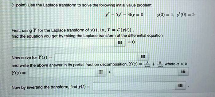 Use the Laplace transform to solve the following initial value problem:
y” - 5y' - 36y = 0
y(0) = 1, y'(0) = 5
First, using Y for the Laplace transform of y(t), i.e., Y = Ly(t),
find the equation you get by taking the Laplace transform of the differential equation
= 0
Now solve for Y(s) =
and write the above answer in its partial fraction decomposition, Y(s) = A/(s+a) + B/(s+b) where a < b
Y(s) =
Now by inverting the transform, find y(t) =