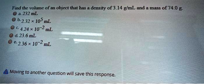 Find the volume of an object that has a density of 3.14 g/mL and a mass of 74.0 g.
a. 232 mL
b. 2.32 x 10^5 mL
c. 4.24 x 10^-2 mL
d. 23.6 mL
e. 2.36 x 10^-2 mL