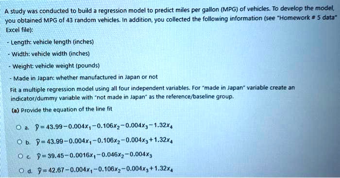 SOLVED: A study was conducted to build a regression model to predict miles  per gallon (MPG) of vehicles. To develop the model, you obtained MPG of 43  random vehicles. In addition, you