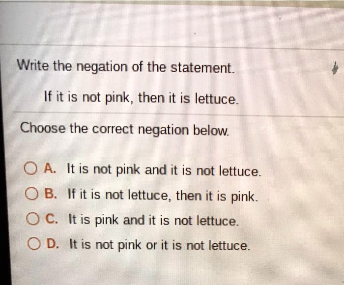 Write the negation of the statement.

If it is not pink, then it is lettuce.

Choose the correct negation below.

A. It is not pink and it is not lettuce.
B. If it is not lettuce, then it is pink.
C. It is pink and it is not lettuce.
D. It is not pink or it is not lettuce.