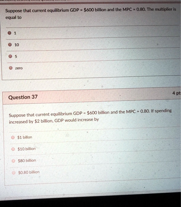 Suppose that current equilibrium GDP = 600 billion and the MPC = 0.80. The multiplier is equal to
1
10
5
zero
4 pt
Question 37
Suppose that current equilibrium GDP =600 billion and the MPC = 0.80. If spending increased by 2 billion, GDP would increase by1 billon
10 billion80 billion
0.80 billion