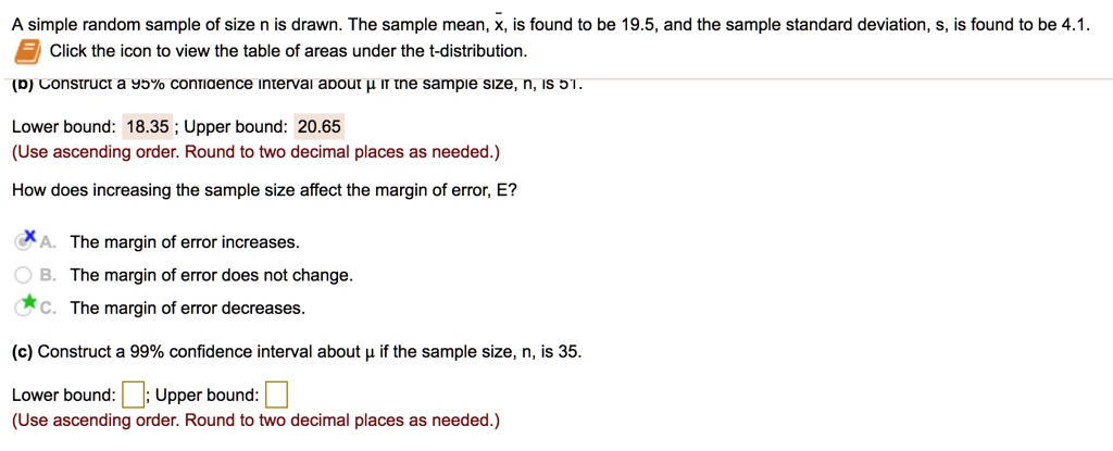 A simple random sample of size n is drawn. The sample mean, x?, is found to be 19.5, and the sample standard deviation, s, is found to be 4.1.
(b) Construct a 95% confidence interval about ? if the sample size, n, is 51.
Lower bound: 18.35 ; Upper bound: 20.65
(Use ascending order. Round to two decimal places as needed.)
How does increasing the sample size affect the margin of error, E?
A. The margin of error increases.
B. The margin of error does not change.
C. The margin of error decreases.
(c) Construct a 99% confidence interval about ? if the sample size, n, is 35.
Lower bound: ; Upper bound: 
(Use ascending order. Round to two decimal places as needed.)
