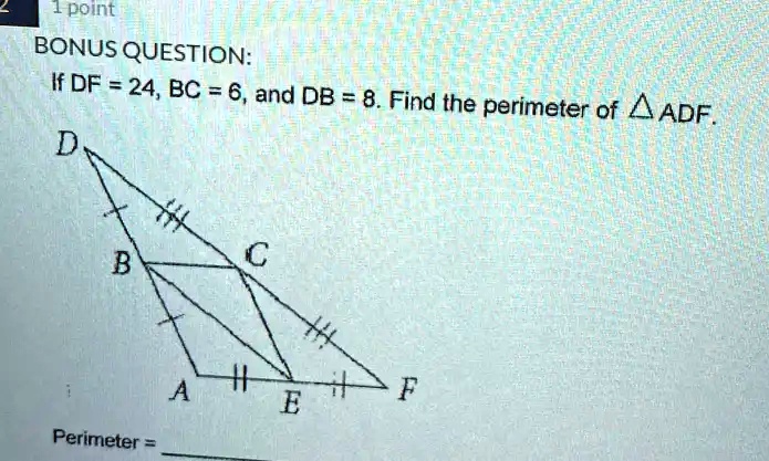 2
1 point
BONUS QUESTION:
If DF = 24, BC = 6, and DB = 8. Find the perimeter of ADF.
D
B
C
A
E
F
Perimeter =