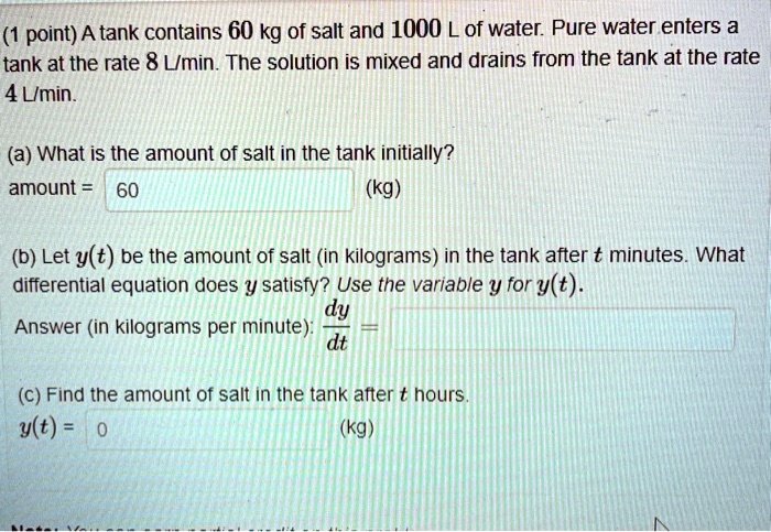 A tank contains 60 kg of salt and 1000 L of water. Pure water enters a tank at the rate 8 L/min. The solution is mixed and drains from the tank at the rate 4 L/min.

(a) What is the amount of salt in the tank initially?
amount = 60 (kg)

(b) Let y(t) be the amount of salt (in kilograms) in the tank after t minutes. What differential equation does y satisfy? Use the variable y for y(t).
Answer (in kilograms per minute): dy/dt =

(c) Find the amount of salt in the tank after t hours.
y(t) = 0 (kg)