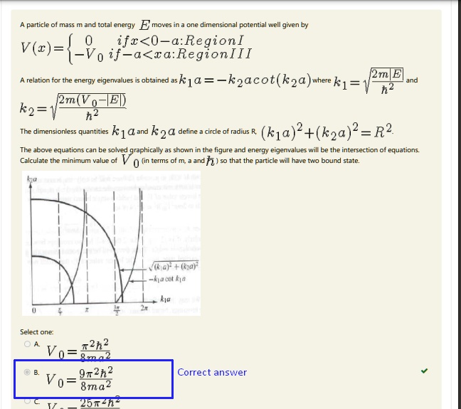 A particle of mass m and total energy E moves in a one dimensional potential well given by
V(x) =  0    if  x < -a : Region I
 -V0    if  -a < x < a : Region III
A relation for the energy eigenvalues is obtained as k1a = -k2acot(k2a) where k1 = √((2m(V0 - E))/(ħ^2)) and
k2 = √((2m(V0 - E))/(ħ^2))
The dimensionless quantities k1a and k2a define a circle of radius R, (k1a)^2 + (k2a)^2 = R^2.
The above equations can be solved graphically as shown in the figure and energy eigenvalues will be the intersection of equations.
Calculate the minimum value of V0 (in terms of m, a and ħ) so that the particle will have two bound state.
Select one:
A. V0 = (π^2ħ^2)/(8ma^2)
B. V0 = (9π^2ħ^2)/(8ma^2)  Correct answer
C. V0 = (25π^2ħ^2)/(8ma^2)