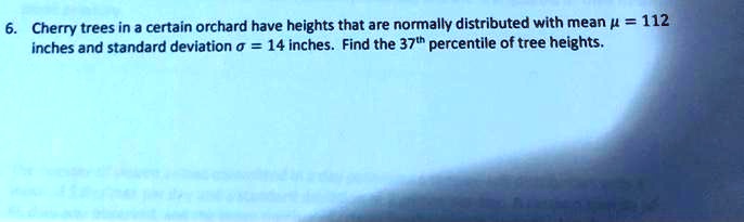 6. Cherry trees in a certain orchard have heights that are normally distributed with mean ? = 112 inches and standard deviation ? = 14 inches. Find the 37th percentile of tree heights.
