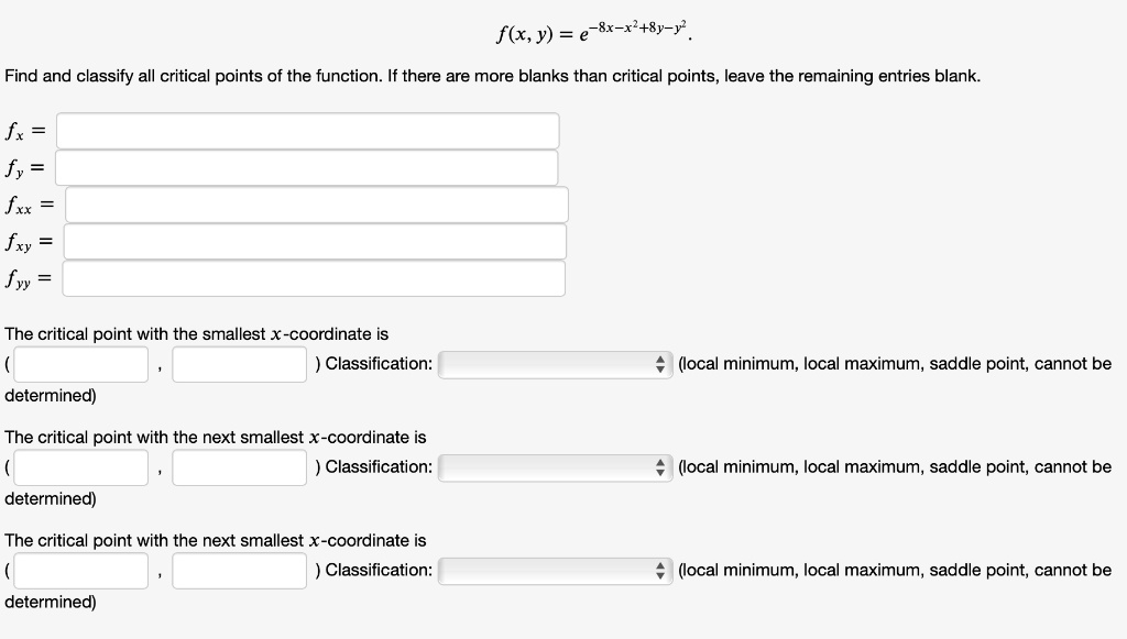 f(x, y) = e^-8x-x^2+8y-y^2.
Find and classify all critical points of the function. If there are more blanks than critical points, leave the remaining entries blank.
fx =
fy =
fxx =
fxy =
fyy =
The critical point with the smallest x-coordinate is
( , ) Classification: (local minimum, local maximum, saddle point, cannot be determined)
The critical point with the next smallest x-coordinate is
( , ) Classification: (local minimum, local maximum, saddle point, cannot be determined)
The critical point with the next smallest x-coordinate is
( , ) Classification: (local minimum, local maximum, saddle point, cannot be determined)