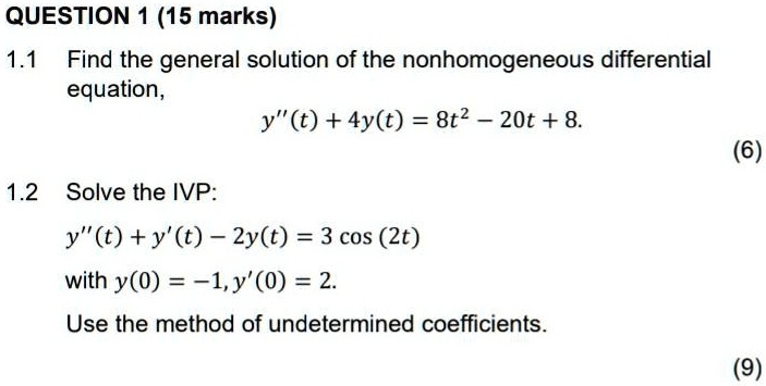 QUESTION 1 (15 marks)

1.1 Find the general solution of the nonhomogeneous differential equation,
y”(t) + 4y(t) = 8t^2 - 20t + 8.

1.2 Solve the IVP:
y”(t) + y'(t) - 2y(t) = 3 cos (2t)
with y(0) = -1, y'(0) = 2.
Use the method of undetermined coefficients.