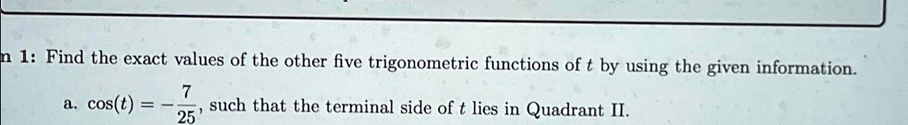 n 1: Find the exact values of the other five trigonometric functions of t by using the given information.
a. cos(t) = -(7)/(25), such that the terminal side of t lies in Quadrant II.