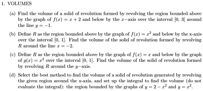 1. VOLUMES

(a) Find the volume of a solid of revolution formed by revolving the region bounded above by the graph of f(x) = x + 2 and below by the x-axis over the interval [0, 3] around the line y = -1.

(b) Define R as the region bounded above by the graph of f(x) = x^2 and below by the x-axis over the interval [0, 1]. Find the volume of the solid of revolution formed by revolving R around the line x = -2.

(c) Define R as the region bounded above by the graph of f(x) = x and below by the graph of g(x) = x^2 over the interval [0, 1]. Find the volume of the solid of revolution formed by revolving R around the y-axis.

(d) Select the best method to find the volume of a solid of revolution generated by revolving the given region around the x-axis, and set up the integral to find the volume (do not evaluate the integral): the region bounded by the graphs of y = 2 - x^2 and y = x^2.