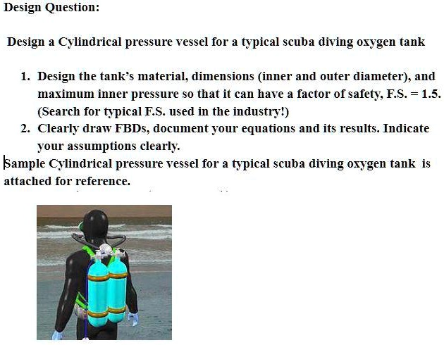 Design Question:
Design a Cylindrical pressure vessel for a typical scuba diving oxygen tank
1. Design the tank's material, dimensions (inner and outer diameter), and
maximum inner pressure so that it can have a factor of safety, F.S. = 1.5.
(Search for typical F.S. used in the industry!)
2. Clearly draw FBDs, document your equations and its results. Indicate
your assumptions clearly.
Sample Cylindrical pressure vessel for a typical scuba diving oxygen tank is
attached for reference.